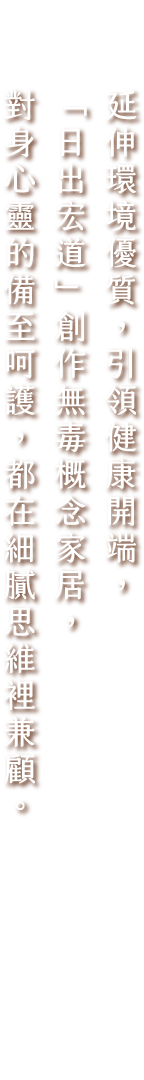 延伸環境優質，引領健康開端，「日出宏道」創作無毒概念家居，對身心靈的備至呵護，都在細膩思維裡兼顧。
